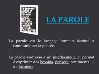 La parole est le langage humain destiné à
communiquer la pensée.
La parole s'adresse à un interlocuteur, et permet
d'exprimer des besoins, pensées, sentiments …
du locuteur.

 