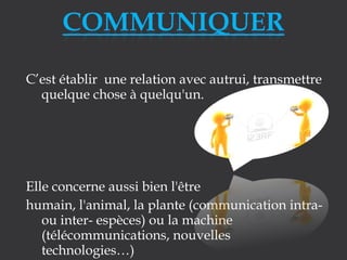 C’est établir une relation avec autrui, transmettre
quelque chose à quelqu'un.

Elle concerne aussi bien l'être
humain, l'animal, la plante (communication intraou inter- espèces) ou la machine
(télécommunications, nouvelles
technologies…)

 