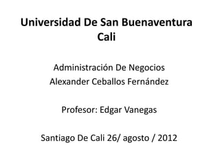 Universidad De San Buenaventura
              Cali

      Administración De Negocios
     Alexander Ceballos Fernández

        Profesor: Edgar Vanegas

   Santiago De Cali 26/ agosto / 2012
 