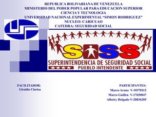 REPUBLICA BOLIVARIANA DE VENEZUELA
MINISTERIO DEL PODER POPULAR PARA EDUCACION SUPERIOR
CIENCIAY TECNOLOGIA
UNIVERSIDAD NACIONAL EXPERIMENTAL “SIMON RODRIGUEZ”
NUCLEO: CARICUAO
CATEDRA: SEGURIDAD SOCIAL
SECCION: E
PARTICIPANTES:
Marco Arana V-10378112
Marco Guillen V-17650047
Albeiry Delgado V-20836205
FACILITADOR:
Giraldo Clarisa
 