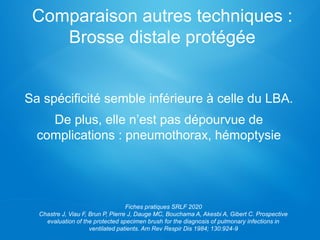 Sa spécificité semble inférieure à celle du LBA.
De plus, elle n’est pas dépourvue de
complications : pneumothorax, hémoptysie
Comparaison autres techniques :
Brosse distale protégée
Fiches pratiques SRLF 2020
Chastre J, Viau F, Brun P, Pierre J, Dauge MC, Bouchama A, Akesbi A, Gibert C. Prospective
evaluation of the protected specimen brush for the diagnosis of pulmonary infections in
ventilated patients. Am Rev Respir Dis 1984; 130:924-9
 