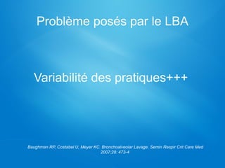 Problème posés par le LBA
Variabilité des pratiques+++
Baughman RP, Costabel U, Meyer KC. Bronchoalveolar Lavage. Semin Respir Crit Care Med
2007;28: 473-4
 