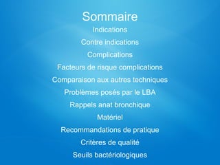 Sommaire
Indications
Contre indications
Complications
Facteurs de risque complications
Comparaison aux autres techniques
Problèmes posés par le LBA
Rappels anat bronchique
Matériel
Recommandations de pratique
Critères de qualité
Seuils bactériologiques
 