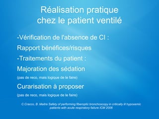 Réalisation pratique
chez le patient ventilé
-Vérification de l'absence de CI :
Rapport bénéfices/risques
-Traitements du patient :
Majoration des sédation
(pas de reco, mais logique de le faire)
Curarisation à proposer
(pas de reco, mais logique de le faire)
C.Cracco, B .Maitre Safety of performing fiberoptic bronchoscopy in critically ill hypoxemic
patients with acute respiratory failure ICM 2006
 