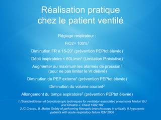 Réalisation pratique
chez le patient ventilé
Réglage respirateur :
FiO2= 100%1
Diminution FR à 15-201 (prévention PEPtot élevée)
Débit inspiratoire < 60L/min1 (Limitation P.résistive)
Augmenter au maximum les alarmes de pression1
(pour ne pas limiter le Vt délivré)
Diminution de PEP externe1 (prévention PEPtot élevée)
Diminution du volume courant2
Allongement du temps expiratoire2 (prévention PEPtot élevée)
1./Standardization of bronchoscopic techniques for ventilator-associated pneumonia Meduri GU
and Chastre J, Chest 1992;102
2./C.Cracco, B .Maitre Safety of performing fiberoptic bronchoscopy in critically ill hypoxemic
patients with acute respiratory failure ICM 2006
 