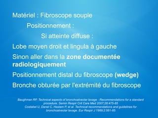 Matériel : Fibroscope souple
Positionnement :
Si atteinte diffuse :
Lobe moyen droit et lingula à gauche
Sinon aller dans la zone documentée
radiologiquement
Positionnement distal du fibroscope (wedge)
Bronche obturée par l'extrémité du fibroscope
Baughman RP. Technical aspects of bronchoalveolar lavage : Recommendations for a standard
procedure. Semin Respir Crit Care Med 2007;28:475-85
Costabel U, Danel C, Haslam P, et al. Technical recommendations and guidelines for
bronchoalveolar lavage. Eur Respir J 1989;2:561-85
 