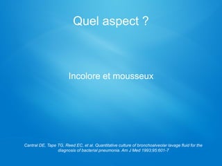 Quel aspect ?
Cantral DE, Tape TG, Reed EC, et al. Quantitative culture of bronchoalveolar lavage fluid for the
diagnosis of bacterial pneumonia. Am J Med 1993;95:601-7
Incolore et mousseux
 