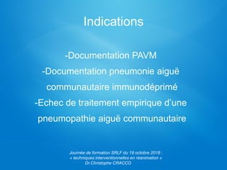 Indications
-Documentation PAVM
-Documentation pneumonie aiguë
communautaire immunodéprimé
-Echec de traitement empirique d’une
pneumopathie aiguë communautaire
Journée de formation SRLF du 19 octobre 2018 :
« techniques interventionnelles en réanimation »
Dr.Christophe CRACCO
 
