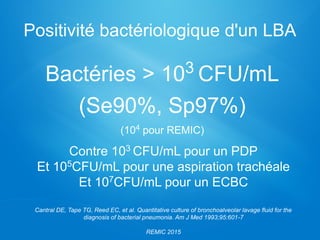 Positivité bactériologique d'un LBA
Bactéries > 103 CFU/mL
(Se90%, Sp97%)
(104 pour REMIC)
Contre 103 CFU/mL pour un PDP
Et 105CFU/mL pour une aspiration trachéale
Et 107CFU/mL pour un ECBC
Cantral DE, Tape TG, Reed EC, et al. Quantitative culture of bronchoalveolar lavage fluid for the
diagnosis of bacterial pneumonia. Am J Med 1993;95:601-7
REMIC 2015
 