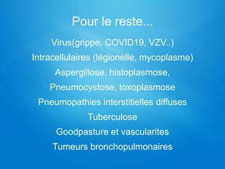 Pour le reste...
Virus(grippe, COVID19, VZV..)
Intracellulaires (légionelle, mycoplasme)
Aspergillose, histoplasmose,
Pneumocystose, toxoplasmose
Pneumopathies interstitielles diffuses
Tuberculose
Goodpasture et vascularites
Tumeurs bronchopulmonaires
 