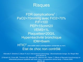Risques
FDR complications1 :
PaO2<70mmHg avec FiO2>70%
P/F<100
PEP>15cmH20
VEMS<1L
Plaquettes<20G/L
Hyperréactivité bronchique
IDM<6sem
HTIC2 (discutable selon autorégulation conservée ou non)
Etat de choc non contrôlé
1/Bonella F, Ohshimo S, Bauer P, et al. Interventional pulmonology : Bronchoalveolar lavage. Eur Respir Mon
2010;48:59-72
2/ Kerwin AJ, Croce MA, Timmons SD, Maxwell RA, Malhotra AK, Fabian T. Effects of fiberoptic bronchoscopy on
intracranial pressure inpatients with brain injury: a prospective clinical study. J Trauma 2000;
48:878–82
 
