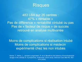Moins de complications si réalisation intubé
Moins de complications si médecin
expérimenté chez les non intubés
Kamel, T., Helms, J., Janssen-Langenstein, R. et al. Benefit-to-risk balance of bronchoalveolar
lavage in the critically ill. A prospective, multicenter cohort study. Intensive Care Med 46, 463–
474 (2020)
483 LBA sur 26 centres :
47% « rentable »
Pas de différence « rentabilité »intubé ou pas
Pas de « facteur de risque » de succès
retrouvé en analyse multivariée
Risques
 