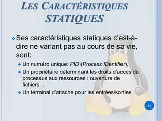 Ses caractéristiques statiques c’est-à-
dire ne variant pas au cours de sa vie,
sont:
♦ Un numéro unique: PID (Process IDentifier),
♦ Un propriétaire déterminant les droits d’accès du
processus aux ressources : ouverture de
fichiers...
♦ Un terminal d’attache pour les entrées/sorties
11
 