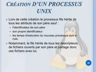  Lors de cette création le processus fils hérite de
tous les attributs de son père sauf :
 l'identificateur de son père
 son propre identificateur
 les temps d'exécution du nouveau processus sont à
nuls.
 Notamment, le fils hérite de tous les descripteurs
de fichiers ouverts par son père et partage donc
ces fichiers avec lui.
26
 
