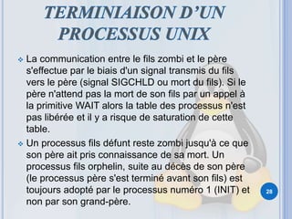  La communication entre le fils zombi et le père
s'effectue par le biais d'un signal transmis du fils
vers le père (signal SIGCHLD ou mort du fils). Si le
père n'attend pas la mort de son fils par un appel à
la primitive WAIT alors la table des processus n'est
pas libérée et il y a risque de saturation de cette
table.
 Un processus fils défunt reste zombi jusqu'à ce que
son père ait pris connaissance de sa mort. Un
processus fils orphelin, suite au décès de son père
(le processus père s'est terminé avant son fils) est
toujours adopté par le processus numéro 1 (INIT) et
non par son grand-père.
28
 