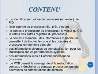  un identificateur unique du processus (un entier) : le
PID
 l'état courant du processus (élu, prêt, bloqué)
 le contexte processeur du processus : la valeur du CO,
la valeur des autres registres du processeur
 le contexte mémoire : des informations mémoire qui
permettent de trouver le code et les données du
processus en mémoire centrale
 des informations diverses de comptabilisation pour les
statistiques sur les performances système
 des informations liées à l' ordonnancement du
processus.
 Le PCB permet la sauvegarde et la restauration du
contexte mémoire et du contexte processeur lors des
opérations de commutations de contexte .
30
 