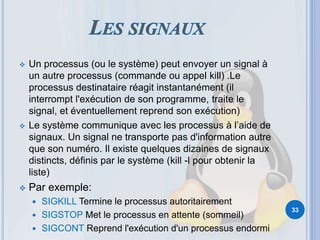 Un processus (ou le système) peut envoyer un signal à
un autre processus (commande ou appel kill) .Le
processus destinataire réagit instantanément (il
interrompt l'exécution de son programme, traite le
signal, et éventuellement reprend son exécution)
 Le système communique avec les processus à l’aide de
signaux. Un signal ne transporte pas d'information autre
que son numéro. Il existe quelques dizaines de signaux
distincts, définis par le système (kill -l pour obtenir la
liste)
 Par exemple:
 SIGKILL Termine le processus autoritairement
 SIGSTOP Met le processus en attente (sommeil)
 SIGCONT Reprend l'exécution d'un processus endormi
33
 