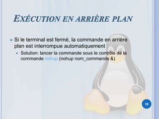  Si le terminal est fermé, la commande en arrière
plan est interrompue automatiquement
 Solution: lancer la commande sous le contrôle de la
commande nohup (nohup nom_commande &)
39
 
