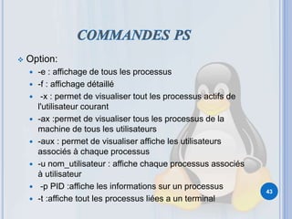  Option:
 -e : affichage de tous les processus
 -f : affichage détaillé
 -x : permet de visualiser tout les processus actifs de
l'utilisateur courant
 -ax :permet de visualiser tous les processus de la
machine de tous les utilisateurs
 -aux : permet de visualiser affiche les utilisateurs
associés à chaque processus
 -u nom_utilisateur : affiche chaque processus associés
à utilisateur
 -p PID :affiche les informations sur un processus
 -t :affiche tout les processus liées a un terminal
43
 