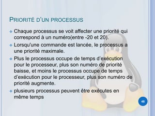 PRIORITÉ D’UN PROCESSUS
 Chaque processus se voit affecter une priorité qui
correspond à un numéro(entre -20 et 20).
 Lorsqu'une commande est lancée, le processus a
une priorité maximale.
 Plus le processus occupe de temps d’exécution
pour le processeur, plus son numéro de priorité
baisse, et moins le processus occupe de temps
d’exécution pour le processeur, plus son numéro de
priorité augmente.
 plusieurs processus peuvent être exécutes en
même temps
48
 