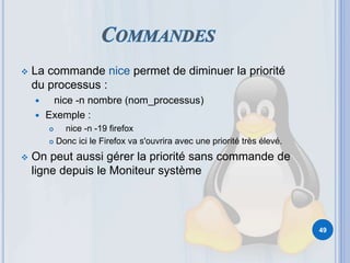  La commande nice permet de diminuer la priorité
du processus :
 nice -n nombre (nom_processus)
 Exemple :
 nice -n -19 firefox
 Donc ici le Firefox va s'ouvrira avec une priorité très élevé.
 On peut aussi gérer la priorité sans commande de
ligne depuis le Moniteur système
49
 