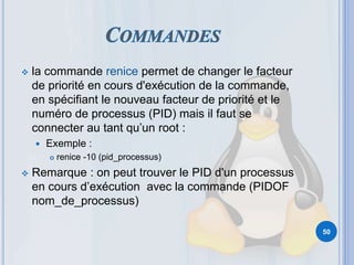  la commande renice permet de changer le facteur
de priorité en cours d'exécution de la commande,
en spécifiant le nouveau facteur de priorité et le
numéro de processus (PID) mais il faut se
connecter au tant qu’un root :
 Exemple :
 renice -10 (pid_processus)
 Remarque : on peut trouver le PID d'un processus
en cours d’exécution avec la commande (PIDOF
nom_de_processus)
50
 