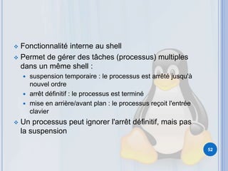  Fonctionnalité interne au shell
 Permet de gérer des tâches (processus) multiples
dans un même shell :
 suspension temporaire : le processus est arrêté jusqu'à
nouvel ordre
 arrêt définitif : le processus est terminé
 mise en arrière/avant plan : le processus reçoit l'entrée
clavier
 Un processus peut ignorer l'arrêt définitif, mais pas
la suspension
52
 