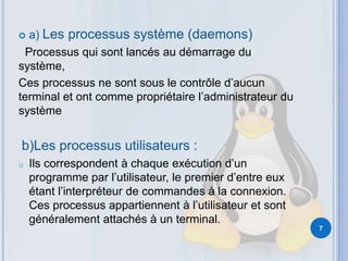  a) Les processus système (daemons)
Processus qui sont lancés au démarrage du
système,
Ces processus ne sont sous le contrôle d’aucun
terminal et ont comme propriétaire l’administrateur du
système
b)Les processus utilisateurs :
o Ils correspondent à chaque exécution d’un
programme par l’utilisateur, le premier d’entre eux
étant l’interpréteur de commandes à la connexion.
Ces processus appartiennent à l’utilisateur et sont
généralement attachés à un terminal.
7
 