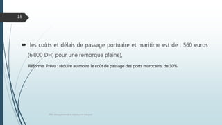  les coûts et délais de passage portuaire et maritime est de : 560 euros
(6.000 DH) pour une remorque pleine),
Réforme Prévu : réduire au moins le coût de passage des ports marocains, de 30%.
FPN : Management de la logistique et transport
15
 