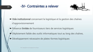 -IV- Contraintes a relever
 Vide institutionnel concernant la logistique et la gestion des chaînes
d’approvisionnement
 Présence limitée de fournisseurs tiers de services logistiques
 Déploiement faible des outils informatiques tout au long des chaînes,
 Développement nécessaire de plates-formes logistiques
FPN : Management de la logistique et transport
34
 