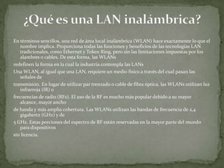 En términos sencillos, una red de área local inalámbrica (WLAN) hace exactamente lo que el
   nombre implica. Proporciona todas las funciones y beneficios de las tecnologías LAN
   tradicionales, como Ethernet y Token Ring, pero sin las limitaciones impuestas por los
   alambres o cables. De esta forma, las WLANs
redefinen la forma en la cual la industria contempla las LANs
Una WLAN, al igual que una LAN, requiere un medio físico a través del cual pasan las
   señales de
transmisión. En lugar de utilizar par trenzado o cable de fibra óptica, las WLANs utilizan luz
   infrarroja (IR) o
frecuencias de radio (RFs). El uso de la RF es mucho más popular debido a su mayor
   alcance, mayor ancho
de banda y más amplia cobertura. Las WLANs utilizan las bandas de frecuencia de 2,4
   gigahertz (GHz) y de
5 GHz. Estas porciones del espectro de RF están reservadas en la mayor parte del mundo
   para dispositivos
sin licencia.
 