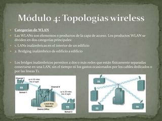    Categorías de WLAN
   Las WLANs son elementos o productos de la capa de acceso. Los productos WLAN se
    dividen en dos categorías principales:
   1. LANs inalámbricas en el interior de un edificio
   2. Bridging inalámbrico de edificio a edificio


   Los bridges inalámbricos permiten a dos o más redes que están físicamente separadas
    conectarse en una LAN, sin el tiempo ni los gastos ocasionados por los cables dedicados o
    por las líneas T1.
 