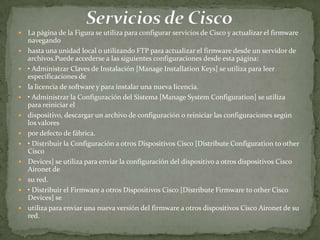    La página de la Figura se utiliza para configurar servicios de Cisco y actualizar el firmware
    navegando
   hasta una unidad local o utilizando FTP para actualizar el firmware desde un servidor de
    archivos.Puede accederse a las siguientes configuraciones desde esta página:
   • Administrar Claves de Instalación [Manage Installation Keys] se utiliza para leer
    especificaciones de
   la licencia de software y para instalar una nueva licencia.
   • Administrar la Configuración del Sistema [Manage System Configuration] se utiliza
    para reiniciar el
   dispositivo, descargar un archivo de configuración o reiniciar las configuraciones según
    los valores
   por defecto de fábrica.
   • Distribuir la Configuración a otros Dispositivos Cisco [Distribute Configuration to other
    Cisco
   Devices] se utiliza para enviar la configuración del dispositivo a otros dispositivos Cisco
    Aironet de
   su red.
   • Distribuir el Firmware a otros Dispositivos Cisco [Distribute Firmware to other Cisco
    Devices] se
   utiliza para enviar una nueva versión del firmware a otros dispositivos Cisco Aironet de su
    red.
 