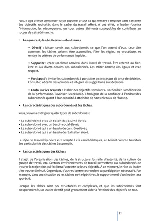 Puis, il agit afin de compléter ou de suppléer { tout ce qui entrave l’employé dans l’atteinte
des objectifs souhaités dans le cadre du travail offert. À cet effet, le leader fournira
l’information, les récompenses, ou tous autres éléments susceptibles de contribuer au
succès de cette démarche.

 Les quatre styles de direction selon House :

       • Directif : laisser savoir aux subordonnés ce que l’on attend d’eux. Leur dire
       comment les tâches doivent être accomplies. Fixer les règles, les procédures et
       rendre les critères de performance limpides.

       • Supporter : créer un climat convivial dans l’unité de travail. Être attentif au bien-
       être et aux divers besoins des subordonnés. Les traiter comme des égaux et avec
       respect.

       • Participatif : inviter les subordonnés à participer au processus de prise de décision.
       Consulter, obtenir des opinions et intégrer les suggestions aux décisions.

       • Centré sur les résultats : établir des objectifs stimulants. Rechercher l’amélioration
       de la performance. Favoriser l’excellence. Témoigner de la confiance { l’endroit des
       subordonnés quant à leur capacité à atteindre de hauts niveaux de réussite.

 Les caractéristiques des subordonnés et des tâches :

Nous pouvons distinguer quatre types de subordonnés :

• Le subordonné avec un besoin de sécurité élevé ;
• Le subordonné avec un besoin social élevé ;
• Le subordonné qui a un besoin de contrôle élevé ;
• Le subordonné qui a un besoin de réalisation élevé.

Le style de leadership devra être adapté à ces caractéristiques, en tenant compte toutefois
des particularités des tâches à accomplir.

 Les caractéristiques des tâches :

Il s’agit de l’organisation des tâches, de la structure formelle d’autorité, de la culture du
groupe de travail, etc. Certains environnements de travail permettent aux subordonnés de
trouver la trajectoire qui facilitera l’atteinte de leurs objectifs. À ce moment, le rôle du leader
s’en trouve diminué. Cependant, d’autres contextes rendent sa participation nécessaire. Par
exemple, dans une situation où les tâches sont répétitives, le support moral d’un leader sera
apprécié.

Lorsque les tâches sont peu structurées et complexes, et que les subordonnés sont
inexpérimentés, un leader directif peut grandement aider { l’atteinte des objectifs de tous.




                                                                                 11
 