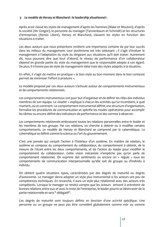 3- Le modèle de Hersey et Blanchard : le leadership situationnel :

Après avoir classé les styles de management d'après les hommes (Blake et Mouton), d'après
la société (Mc Gregor), la personne du manager (Tannenbaum et Schmidt) et les structures
d'entreprises (Rensis Likert), Hersey et Blanchard, classent les styles en fonction des
situations à traiter.

Les deux auteurs que nous présentons revêtent une importance certaine de par leur succès
dans les milieux du management. Leur positivisme est très séduisant ; il s'agit d'évaluer le
management à l'adaptation du style du dirigeant aux situations qu'il doit traiter. Autrement
dit, nous pouvons dire que tout d’abord, le niveau de performance d’un collaborateur
dépend en grande partie du style du management que le responsable adopte à son égard.
De plus, il n’existe pas de style de management idéal mais des styles adaptés { la situation.

En effet, il s’agit de mettre en pratique « le bon style au bon moment dans le bon contexte
permet de minimiser l’effort { produire ».

Le modèle proposé par ces deux auteurs s'articule autour de comportements instrumentaux
et de comportements relationnels.

Les comportements instrumentaux ont pour but d'organiser et de définir les rôles des individus
membres de son équipe. Le «leader » explique à chacun les activités qui lui incombent, à quel
moment, où et comment. Le comportement instrumental définit une structure d'organisation,
formalise les procédures de communication et spécifie les modes opératoires pour accomplir
les tâches ou encore définit des indicateurs de performance et des normes à observer.

Les comportements relationnels embrassent toutes les relations personnelles entre le leader et
les membres de son groupe. Par ces relations, on cherche à obtenir ou à modifier certains
comportements. Le modèle de Hersey et Blanchard se comprend par la cybernétique. La
cybernétique se définit comme la science ou l’art du gouvernement.

C’est une pensée qui conçoit l’action { l’intérieur d’un système. En matière de relation, le
système se compose du comportement du collaborateur, du comportement à obtenir, de la
mesure de l’écart entre les deux comportements, et de l’action du leader pour modifier le
comportement du collaborateur. Cette vision mécaniste n’empêche pas qu’on parle de
comportement relationnel. On exprime des sentiments ou encore on « régule » tous les
comportements de communication interpersonnelle qu'elle soit de groupe ou d'individu à
individu.

On obtient quatre situations types, caractérisées par des degrés de maturité ou degrés
d'autonomie. Le manager devra adopter un style plus instrumental si les acteurs ont peu de
compétences techniques. En revanche, il aura un style plus relationnel avec des acteurs très
compétents. Lorsque le manager se rendra compte que les acteurs arrivent à entretenir de
bonnes relations entre eux et avec le reste de l'entreprise, le leader pourra se désinvestir de la
partie relationnelle et sera " délégatif".

Ces degrés de maturité sont toujours définis en fonction d'une activité spécifique. Une
personne ou un groupe ne peut pas être considéré globalement comme mûr ou comme



                                                                                12
 