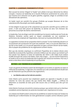 CHAPITRE II : LEADERSHIP, FONDEMENTS ET STYLES :

Bien souvent les termes ‘dirigent’ et ‘leader’ sont utilisés { tort pour dénommer les mêmes
concepts. L’essence de leadership est la faculté d’influencer positivement les autres alors
que l’essence de la direction est de gérer (planifier, organiser, diriger et contrôler) le bon
déroulement des opérations.

Un leader reçoit son autorité d’un groupe d’individu qui accepte librement de lui être
subordonné afin d’accomplir une mission spécifique.

Un bon dirigent ne peut pas se fier uniquement aux pouvoirs coercitifs que lui confère son
poste ; il doit aussi faire preuve de leadership. Ce dernier est donc l'art d'amener des
personnes à accomplir des tâches volontairement.

Le leadership, l'acte de diriger avait été considéré par les tenants traditionnels de l'Ecole des
Relations Humaines comme ayant un impact considérable sur non seulement la
performance des employés de l'organisation, mais aussi sur la productivité elle même.

La supposition à la base de leur proposition était la suivante "un bon leadership aboutit à un
accroissement de la production de la part des employés". Ainsi, si on pouvait déterminer ce
qui fait un bon leader, et si on pouvait apprendre aux gens comment devenir de bon leader,
alors la plupart des problèmes de nos organisations seraient résolus.

Bien que des données empiriques ne confirment l'hypothèse de la relation directe entre
leadership et productivité, hypothèse contestée d'ailleurs par des auteurs qui insistent qu'il
faut ajouter tout dépend, la notion de leadership elle même a été l'objet d'une analyse
fouillée de la part des auteurs tels Weber, Likert, Mac Gregor, ... qui ont montré l'importance
du leader et de la nature du leadership dans la gestion des ressources humaines. Pour eux, il
existe un lien direct entre le leadership et la productivité.

   SECTION 1 : LES THEORIES DU LE LEADERSHIP :

Toute une gamme de théories avaient été développées sur la notion, la capacité, les styles et
l'efficacité de leadership. Il s'agit donc d'un domaine qui a été considérablement étudié tant
par des théoriciens que des praticiens des organisations.

   1. Les théories axées sur les traits de caractère :

Cette théorie qu'on pourrait tout simplement appelé une approche à laquelle on peut
rattacher les noms des auteurs tels que Charles Bird, Ralph, Stogdill, .., s'efforce de
déterminer un ensemble de traits qu'on doit trouver chez un individu pour dire qu'il est
leader.

Cette théorie n'avait pas rencontré le consensus puisque que certains traits qu'un chercheur
considérait comme important, les autres les trouvaient sans importance et vis versa.

Les analyses de Ghiselli avaient contourné ses problèmes en jetant les bases de l'analyse du
leadership par la détermination de traits généralement acceptés comme indicateurs parmi



                                                                               15
 