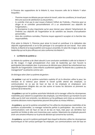 A l'inverse des suppositions de la théorie X, nous trouvons celle de la théorie Y selon
lesquelles :

 -   l'homme moyen ne déteste pas par nature le travail ; selon les conditions, le travail peut
     être une source de satisfaction ou de punition ;
 -   le contrôle n'est pas le seul moyen d'obtenir l'effort de l'individu ; l'Homme peut se
     diriger et se contrôler personnellement s'il a un attachement aux objectifs de
     l'organisation ;
 -   la récompense la plus importante qu'on peut donner pour obtenir l'attachement de
     l'individu aux objectifs de l'organisation et de satisfaire ses besoins d'actualisation
     personnelle ;
 -   dans des conditions normales, l'Homme moyen apprend à accepter et à chercher des
     responsabilités.

D'où selon la théorie Y, l'Homme peut aimer le travail et contribuer à la réalisation des
objectifs organisationnels si on le fait participer à la conception de son travail. Pour cette
théorie, la liberté et la responsabilité vont toujours ensemble. Et selon Mc Gregor, le style de
leadership qui est le plus efficace est celui conforme à la théorie Y.

       La théorie du système 4 :

La théorie du système 4 de Likert aboutit à une conclusion semblable à celle de la théorie Y
de Mc Gregor. Il s'agit principalement d'un style de leadership qui met l'accent la
participation des employés dans le processus de décision pour obtenir leur attachement aux
objectifs de l'organisation. Cette théorie usuellement appelée "la théorie des 4 systèmes du
management" se présente comme suit :

On distingue selon Likert 4 systèmes de gestion :

- le système 1 qui est le système   autoritaire exploita tif où la direction utilise la peur, les
menaces et la violence pour         obtenir le travail qu'elle attend des employés. La
communication ne va pas de          haut en bas et les employés et employeurs sont
psychologiquement éloignés des      uns des autres et toutes les décisions se prennent au
sommet de la hiérarchie ;

- le système 2 qui est le système autoritaire bénévole où le manager utilise les récompenses
matérielles pour obtenir la coopération des employés. Les informations qui montent ne sont
celles que le chef veut entendre. Les décisions sur les politiques sont mises au sommet mais
certaines décisions moins importantes peuvent être prises au niveau inférieur ;

- le système 3 qui est le système consultatif où l'on utilise les récompenses matérielles et les
punitions occasionnelles. Le manager recherche parfois la participation des ouvriers. Les
communications vont de haut en bas et de bas en haut, mais pour ces dernières leur
quantité est limitée et elles sont transmises avec caution. Néanmoins les employés peuvent
avoir une certaine influence sur la prise de décision qui concerne leur activité ;

- le système 4 qui est le système participatif dans lequel la direction utilise les récompenses
économiques et fait surtout participer les employés. Les communications vont de haut en



                                                                               17
 