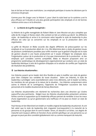 bas et de bas en haut sans restrictions. Les employés participes à toutes les décisions par le
processus de groupe.

Comme pour Mc Gregor avec la théorie Y, pour Likert le style basé sur le système 4 est le
plus efficace car il résulte en une plus grande participation des employés et en de bonnes
relations entre ceux-ci et la direction.

       La théorie de la grille managériale :

La théorie de la grille managériale de Robert Blake et Jane Mouton est plus complète que
celle de Mc Gregor et Rensis Likert. Elle contient en fait un schéma qui décrit les différents
styles de leadership et arrive à la conclusion selon laquelle le style de leadership le plus
efficace est celui qui se concentre sur les employés et sur la production dans une
organisation.

La grille de Mouton et Blake accorde des degrés différents de préoccupation sur les
employés et sur la production allant de 1 à 9. Elle détermine alors 5 styles de gestion issues
de plusieurs combinaisons possibles pour enfin montrer que la gestion d'équipe est le style
de gestion aboutit à une haute productivité car il essaie d'intégrer les employés dans
l'organisation autour de la production et s'occupe intensivement de la production et des
employés qu'il considère comme compatible. Blake et Mouton proposent ainsi un
programme systématique de développement organisationnel qui conduira vers un style de
leadership identique à celui de la gestion d'équipes et la solution de conflits par l'approche
de résolution des problèmes.

 Les théories situationnelles :

Ces théories posent qu’un leader doit être flexible et apte { modifier son style de gestion
pour bien s’adapter aux variables de toute situation. Selon ces théories, le style de
leadership à privilégier varie essentiellement selon trois éléments, soit le leader lui-même,
les membres de son groupe et la nature de la situation. Ces théories comprennent entre
autres la théorie de la contingence, l’approche de l’intégration successive des buts
personnels et le modèle situationnel de Hersey Blanchard.

Les théories situationnelles ont réorienté les recherches dans une direction qui s’avère
aujourd’hui plus pertinente. Malgré tout, les théories situationnelles présentent certaines
limites comme la supposition qu’un leadership efficace permet de remédier à tous les maux
d’une organisation ou qu’un gestionnaire sera inefficace s’il ne peut se choisir un style de
leadership.

Paul Hersey et Ken Blanchard ont établi un modèle original de leadership situationnel. Ils ont
fait valoir que le style de leadership doit s'apparier (correspondre) à la maturité de la
personne ou du groupe dont ils sont le leader. Sinon, on aboutit à un échec. Les degrés de
maturité sont toujours définis en fonction d'une activité spécifique car une personne ou un
groupe ne peut pas être considéré globalement mûr ou comme manquant de maturité.




                                                                             18
 