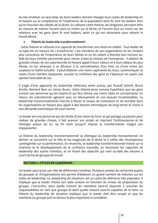 Au lieu d'utiliser un seul style, les bons leaders doivent changer leurs styles de leadership en
se basant sur la compétence et l'expérience de la population dont ils sont les leaders ainsi
qu'en fonction des détails de la tâche. En utilisant cette théorie, les dirigeants devraient être
en mesure de mettre l'accent plus ou moins sur la tâche, et l'accent plus ou moins sur les
relations avec les gens dont ils sont leaders, selon ce qui est nécessaire pour obtenir le
travail désiré.
         Théorie du leadership transformationnel :
  Cette théorie se rattache à la capacité de transformer une vision en réalité. Tout leader de
ce type est en mesure de « transformer » les membres de son organisation en les rendant
plus conscients de l’importance de leurs tâches et en les aidant { étendre leur horizon au-
del{ de leurs intérêts personnels pour mener { bien la mission de l’entreprise. Il obtient de
grandes choses de ses subordonnés en faisant appel à leurs valeurs et à leurs idéaux les plus
élevés, en les amenant { se dévouer { la concrétisation d’un rêve ou d’une vision qui
surpasse la réalité actuelle. Il peut élaborer une vision captivante du futur, communiquer sa
vision d’une manière éloquente, susciter la confiance des gens et s’épanouir en ayant une
opinion favorable de soi.

Il s’agit d’une approche du leadership défendue entre autres, par Russell Ackoff, Bruce
Avolio, Bernard Bass ou James Burns. Cette théorie pose comme hypothèse que les gens
suivent une personne qui les inspire et qui leur donne une vision claire et convaincante. En
retour, les subordonnés agissent avec un dévouement et une loyauté incontestables. Le
leadership transformationnel cherche à élever le niveau de motivation et de moralité dans
les organisations en faisant plus appel à des besoins intrinsèques de long terme et moins à
une demande extrinsèque de court terme.

Le leader est une personne qui est dotée d'une vision du futur et qui partage sa passion pour
réaliser de grandes choses. Il fait avancer son projet en injectant l'enthousiasme et de
l'énergie autour de lui. Sa fin vient lorsqu’il impose la transformation malgré son
impopularité.

La théorie du leadership transformationnel se distingue du leadership transactionnel. Ce
dernier se concentre sur le rôle et les exigences de la tâche et il utilise des récompenses
contingentes sur la performance. En revanche, le leadership transformationnel insiste sur le
charisme et le développement de la confiance mutuelle, en favorisant les capacités de
leadership des autres individus, et en fixant des objectifs qui vont au-delà des besoins à
court terme du groupe de travail.

   SECTION 2 : STYLES DE LEADERSHIP :

Un leader peut jouer son rôle de différentes manières. Plusieurs années de recherche auprès
de groupes et d'organisations ont permis d'élaborer un grand nombre de théories sur les
styles de leadership. Le «leadership de situation» est un cadre de référence très populaire. Il
implique que le leader choisit son style surtout en fonction du niveau de préparation du
groupe, c'est-à-dire, dans quelle mesure les membres sont-ils disposés à assumer les
responsabilités en tant que groupe et dans quelle mesure sont-ils capables de le faire. La
théorie du leadership de situation implique que le leader doit être souple et que les
membres du groupe sont le facteur le plus important à considérer.




                                                                               19
 