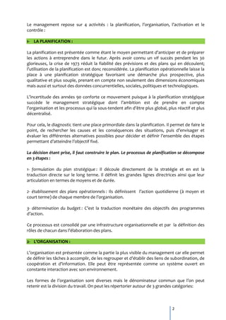 Le management repose sur 4 activités : la planification, l’organisation, l’activation et le
contrôle :

1- LA PLANIFICATION :

La planification est présentée comme étant le moyen permettant d’anticiper et de préparer
les actions à entreprendre dans le futur. Après avoir connu un vif succès pendant les 30
glorieuses, la crise de 1973 réduit la fiabilité des prévisions et des plans qui en découlent;
l’utilisation de la planification est donc reconsidérée. La planification opérationnelle laisse la
place à une planification stratégique favorisant une démarche plus prospective, plus
qualitative et plus souple, prenant en compte non seulement des dimensions économiques
mais aussi et surtout des données concurrentielles, sociales, politiques et technologiques.

L’incertitude des années 90 conforte ce mouvement puisque { la planification stratégique
succède le management stratégique dont l’ambition est de prendre en compte
l’organisation et les processus qui la sous-tendent afin d’être plus global, plus réactif et plus
décentralisé.

Pour cela, le diagnostic tient une place primordiale dans la planification. Il permet de faire le
point, de rechercher les causes et les conséquences des situations, puis d’envisager et
évaluer les différentes alternatives possibles pour décider et définir l’ensemble des étapes
permettant d’atteindre l’objectif fixé.

La décision étant prise, il faut construire le plan. Le processus de planification se décompose
en 3 étapes :

1- formulation du plan stratégique : Il découle directement de la stratégie et en est la
traduction directe sur le long terme. Il définit les grandes lignes directrices ainsi que leur
articulation en termes de moyens et de durée.

2- établissement des plans opérationnels : Ils définissent l’action quotidienne ({ moyen et
court terme) de chaque membre de l’organisation.

3- détermination du budget : C’est la traduction monétaire des objectifs des programmes
d’action.

Ce processus est consolidé par une infrastructure organisationnelle et par la définition des
rôles de chacun dans l’élaboration des plans.

2- L’ORGANISATION :

L’organisation est présentée comme la partie la plus visible du management car elle permet
de définir les tâches { accomplir, de les regrouper et d’établir des liens de subordination, de
coopération et d’information. Elle peut être représentée comme un système ouvert en
constante interaction avec son environnement.

Les formes de l’organisation sont diverses mais le dénominateur commun que l’on peut
retenir est la division du travail. On peut les répertorier autour de 3 grandes catégories:



                                                                                2
 