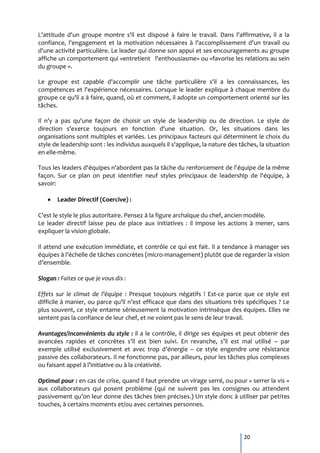 L'attitude d'un groupe montre s'il est disposé à faire le travail. Dans l'affirmative, il a la
confiance, l'engagement et la motivation nécessaires à l'accomplissement d'un travail ou
d'une activité particulière. Le leader qui donne son appui et ses encouragements au groupe
affiche un comportement qui «entretient l'enthousiasme» ou «favorise les relations au sein
du groupe ».

Le groupe est capable d'accomplir une tâche particulière s'il a les connaissances, les
compétences et l'expérience nécessaires. Lorsque le leader explique à chaque membre du
groupe ce qu'il a à faire, quand, où et comment, il adopte un comportement orienté sur les
tâches.

Il n'y a pas qu'une façon de choisir un style de leadership ou de direction. Le style de
direction s'exerce toujours en fonction d'une situation. Or, les situations dans les
organisations sont multiples et variées. Les principaux facteurs qui déterminent le choix du
style de leadership sont : les individus auxquels il s'applique, la nature des tâches, la situation
en elle-même.

Tous les leaders d'équipes n'abordent pas la tâche du renforcement de l'équipe de la même
façon. Sur ce plan on peut identifier neuf styles principaux de leadership de l'équipe, à
savoir:

       Leader Directif (Coercive) :

C’est le style le plus autoritaire. Pensez à la figure archaïque du chef, ancien modèle.
Le leader directif laisse peu de place aux initiatives : il impose les actions à mener, sans
expliquer la vision globale.

Il attend une exécution immédiate, et contrôle ce qui est fait. Il a tendance à manager ses
équipes { l’échelle de tâches concrètes (micro-management) plutôt que de regarder la vision
d’ensemble.

Slogan : Faites ce que je vous dis :

Effets sur le climat de l’équipe : Presque toujours négatifs ! Est-ce parce que ce style est
difficile { manier, ou parce qu’il n’est efficace que dans des situations très spécifiques ? Le
plus souvent, ce style entame sérieusement la motivation intrinsèque des équipes. Elles ne
sentent pas la confiance de leur chef, et ne voient pas le sens de leur travail.

Avantages/Inconvénients du style : il a le contrôle, il dirige ses équipes et peut obtenir des
avancées rapides et concrètes s’il est bien suivi. En revanche, s’il est mal utilisé – par
exemple utilisé exclusivement et avec trop d’énergie – ce style engendre une résistance
passive des collaborateurs. Il ne fonctionne pas, par ailleurs, pour les tâches plus complexes
ou faisant appel { l’initiative ou { la créativité.

Optimal pour : en cas de crise, quand il faut prendre un virage serré, ou pour « serrer la vis »
aux collaborateurs qui posent problème (qui ne suivent pas les consignes ou attendent
passivement qu’on leur donne des tâches bien précises.) Un style donc { utiliser par petites
touches, à certains moments et/ou avec certaines personnes.




                                                                                 20
 