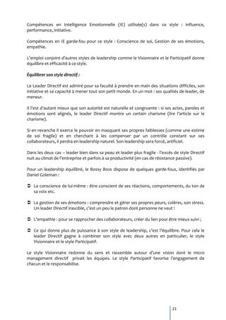 Compétences en Intelligence Emotionnelle (IE) utilisée(s) dans ce style : influence,
performance, initiative.

Compétences en IE garde-fou pour ce style : Conscience de soi, Gestion de ses émotions,
empathie.

L’emploi conjoint d’autres styles de leadership comme le Visionnaire et le Participatif donne
équilibre et efficacité à ce style.

Équilibrer son style directif :

Le Leader Directif est admiré pour sa faculté à prendre en main des situations difficiles, son
initiative et sa capacité à mener tout son petit monde. En un mot : ses qualités de leader, de
meneur.

Il l’est d’autant mieux que son autorité est naturelle et congruente : si ses actes, paroles et
émotions sont alignés, le leader Directif montre un certain charisme (lire l’article sur le
charisme).

Si en revanche il exerce le pouvoir en masquant ses propres faiblesses (comme une estime
de soi fragile) et en cherchant à les compenser par un contrôle constant sur ses
collaborateurs, il perdra en leadership naturel. Son leadership sera forcé, artificiel.

Dans les deux cas – leader bien dans sa peau et leader plus fragile - l’excès de style Directif
nuit au climat de l’entreprise et parfois { sa productivité (en cas de résistance passive).

Pour un leadership équilibré, le Bossy Boss dispose de quelques garde-fous, identifiés par
Daniel Goleman :

 La conscience de lui-même : être conscient de ses réactions, comportements, du ton de
  sa voix etc.

 La gestion de ses émotions : comprendre et gérer ses propres peurs, colères, son stress.
  Un leader Directif irascible, c’est un peu le patron dont personne ne veut !

 L’empathie : pour se rapprocher des collaborateurs, créer du lien pour être mieux suivi ;

 Ce qui donne plus de puissance { son style de leadership, c’est l’équilibre. Pour cela le
  leader Directif gagne à combiner son style avec deux autres en particulier, le style
  Visionnaire et le style Participatif.

Le style Visionnaire redonne du sens et rassemble autour d’une vision dont le micro
management directif privait les équipes. Le style Participatif favorise l’engagement de
chacun et le responsabilise.




                                                                             21
 