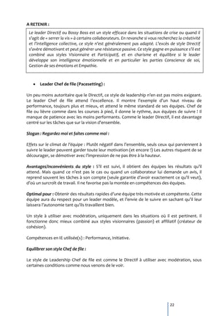 A RETENIR :
 Le leader Directif ou Bossy Boss est un style efficace dans les situations de crise ou quand il
 s’agit de « serrer la vis » à certains collaborateurs. En revanche si vous recherchez la créativité
 et l’intelligence collective, ce style n’est généralement pas adapté. L’excès de style Directif
 s’avère démotivant et peut générer une résistance passive. Ce style gagne en puissance s’il est
 combiné aux styles Visionnaire et Participatif, et en charisme et équilibre si le leader
 développe son intelligence émotionnelle et en particulier les parties Conscience de soi,
 Gestion de ses émotions et Empathie.



       Leader Chef de file (Pacesetting) :

Un peu moins autoritaire que le Directif, ce style de leadership n’en est pas moins exigeant.
Le leader Chef de file attend l’excellence. Il montre l’exemple d’un haut niveau de
performance, toujours plus et mieux, et attend le même standard de ses équipes. Chef de
file ou lièvre comme dans les courses à pied, il donne le rythme, aux équipes de suivre ! Il
manque de patience avec les moins performants. Comme le leader Directif, il est davantage
centré sur les tâches que sur la vision d’ensemble.

Slogan : Regardez moi et faites comme moi :

Effets sur le climat de l’équipe : Plutôt négatif dans l’ensemble, seuls ceux qui parviennent {
suivre le leader peuvent garder toute leur motivation (et encore !) Les autres risquent de se
décourager, se démotiver avec l’impression de ne pas être { la hauteur.

Avantages/Inconvénients du style : S’il est suivi, il obtient des équipes les résultats qu’il
attend. Mais quand ce n’est pas le cas ou quand un collaborateur lui demande un avis, il
reprend souvent les tâches { son compte (seule garantie d’avoir exactement ce qu’il veut),
d’où un surcroît de travail. Il ne favorise pas la montée en compétences des équipes.

Optimal pour : Obtenir des résultats rapides d’une équipe très motivée et compétente. Cette
équipe aura du respect pour un leader modèle, et l’envie de le suivre en sachant qu’il leur
laissera l’autonomie tant qu’ils travaillent bien.

Un style à utiliser avec modération, uniquement dans les situations où il est pertinent. Il
fonctionne donc mieux combiné aux styles visionnaires (passion) et affiliatif (créateur de
cohésion).

Compétences en IE utilisée(s) : Performance, Initiative.

Equilibrer son style Chef de file :

Le style de Leadership Chef de file est comme le Directif à utiliser avec modération, sous
certaines conditions comme nous venons de le voir.




                                                                                  22
 