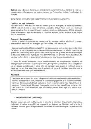 Optimal pour : Donner du sens aux changements dans l’entreprise, montrer la voie (ex :
réorganisation, changement de positionnement de l’entreprise, fusion…), galvaniser les
équipes.

Compétences en IE utilisée(s) : leadership inspirant, transparence, empathie.

Equilibrer son style Visionnaire :
Pour être suivi – dans tous les sens du terme - par ses managers, le leader Visionnaire a
intérêt à savoir décrire sa vision en termes accessibles à tous. Nous avons tous connu un
leader dans le style « stratosphérique » : parlant { un niveau d’abstraction difficile { traduire
en projets concrets. Quitter ses nuées et consentir à parler Terrien, voilà un enjeu majeur
pour le Visionnaire.

Comment ? Quelques pistes :
- Vérifier la bonne réception de son message par les managers, et leur adhésion à sa vision :
demander un feed-back aux managers qui l’ont écouté, faire reformuler.

- S’assurer que les objectifs concrets définis par les managers, sont en ligne avec cette vision
Par ailleurs la force de conviction du Leader Visionnaire tient aussi à la relative rareté de son
lyrisme. En clair si chaque fois que vous le croisez il parle par grandes phrases emphatiques
et abuse de métaphores mythiques, vous commencerez à le prendre moins au sérieux. Ne
pas trop en faire donc, et garder ses effets de manche pour les grandes occasions.

Et enfin, le leader Visionnaire utilise essentiellement les compétences suivantes en
intelligence émotionnelle : leadership inspirant, transparence, empathie. S’il ne compte que
sur ces seules compétences et laisse faire les managers sans exiger ni vérifier, il prend le
risque de ne pas être suivi. Pour plus de garanties il gagne à combiner son style avec le
leadership Directif - avec parcimonie bien sûr.

A RETENIR :
 Ce style de leadership a des effets très positifs sur le climat et la motivation des équipes.
 Il donne ou redonne du sens, mobilise et favorise l’engagement. Si le leader Visionnaire
 s’entoure de managers habiles { traduire sa vision en actions concrètes, il peut réussir {
 emmener l’entreprise où il le veut. En revanche ce style n’est pas efficace en temps de
 crise quand des résultats rapides sont nécessaires ; quand il faut agir vite, un ton plus
 directif s’impose.



       Leader Collaboratif (Affiliative) :

C’est un leader qui croit en l’harmonie, et cherche la cohésion. Il favorise les interactions
(échanger, travailler ensemble) et comprend les besoins de l’équipe, qu’il cherche {
satisfaire. Il est du genre à organiser des séminaires de team-building et à apaiser tous les
conflits.




                                                                               24
 