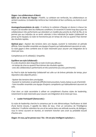 Slogan : Les collaborateurs d’abord.
Effets sur le climat de l’équipe : Positifs. La cohésion est renforcée, les collaborateurs se
sentent soutenus. Ce leadership renforce leur motivation et leur confiance, au moins à court
terme.

Avantages/Inconvénients du style : il renforce la cohésion d’équipe et donne à chacun les
moyens de travailler dans les meilleures conditions. En revanche il s’avère trop doux pour les
collaborateurs très performants qui attendent un modèle plus proche du Chef de file, et ne
permet pas aux individus de se sentir valorisés à titre individuel (le leader Collaboratif ne
pense qu’en équipe). Ce style ne fonctionne pas en temps de crise ou quand il faut donner
des résultats rapides.

Optimal pour : Apaiser des tensions dans une équipe, soutenir la motivation en période
difficile. Faire travailler ensemble une équipe d’experts qui habituellement œuvrent en solo.
Ce style gagne à être combiné avec le style visionnaire pour assurer une intégration de la
vision par tous.

Compétences en IE utilisée(s) : Empathie.

Equilibrer son style Collaboratif :
Il y a des situations dans lesquelles ce style s’avère peu efficace :
- en temps de crise ou quand il faut donner des résultats rapides.
- avec des collaborateurs performants et très autonomes (ou avec parcimonie).

Au final le style de leadership Collaboratif est utile sur de brèves périodes de temps, pour
répondre à des objectifs précis :

- Apaiser des tensions dans une équipe.
- Soutenir la motivation en période difficile (restructuration, fusion, baisse ou pic d’activité)
- Faire travailler ensemble une équipe d’experts compétents qui habituellement œuvrent en
solo.

C’est donc un style secondaire { utiliser en complément d’autres styles de leadership,
notamment le style visionnaire pour assurer une intégration de la vision par tous.

       Leader Participatif (Democratic) :

Ce style de leadership cherche le consensus par la voie démocratique. Pacificateur et doté
d’une bonne écoute, il appelle les idées de tous. C’est un convaincu de l’intelligence
collective ! Il sollicite volontiers les uns et les autres dans une attitude ouverte, de dialogue ;
vous le verrez souvent en réunion, et rarement trancher sans avoir au préalable écouté
d’autres avis.

Slogan : Et vous, qu’en pensez-vous ? Ou « On est plus intelligent à plusieurs ».




                                                                                 25
 