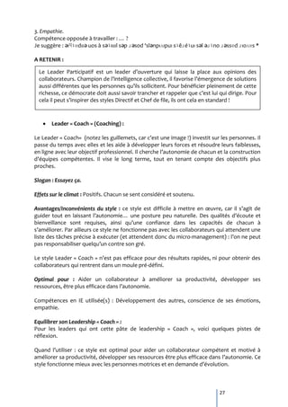 3. Empathie.
Compétence opposée { travailler : … ?
Je suggère : ǝıɥʇɐdɯǝ uos à sǝʇıɯıl sǝp ɹǝsod ‘slǝnpıʌıpuı sʇêɹéʇuı sǝl ǝɹʇno ɹǝssɐd ɹıoʌɐs *

A RETENIR :

  Le Leader Participatif est un leader d’ouverture qui laisse la place aux opinions des
  collaborateurs. Champion de l’intelligence collective, il favorise l’émergence de solutions
  aussi différentes que les personnes qu’ils sollicitent. Pour bénéficier pleinement de cette
  richesse, ce démocrate doit aussi savoir trancher et rappeler que c’est lui qui dirige. Pour
  cela il peut s’inspirer des styles Directif et Chef de file, ils ont cela en standard !



       Leader « Coach » (Coaching) :

Le Leader « Coach« (notez les guillemets, car c’est une image !) investit sur les personnes. Il
passe du temps avec elles et les aide à développer leurs forces et résoudre leurs faiblesses,
en ligne avec leur objectif professionnel. Il cherche l’autonomie de chacun et la construction
d’équipes compétentes. Il vise le long terme, tout en tenant compte des objectifs plus
proches.

Slogan : Essayez ça.

Effets sur le climat : Positifs. Chacun se sent considéré et soutenu.

Avantages/Inconvénients du style : ce style est difficile { mettre en œuvre, car il s’agit de
guider tout en laissant l’autonomie… une posture peu naturelle. Des qualités d’écoute et
bienveillance sont requises, ainsi qu’une confiance dans les capacités de chacun {
s’améliorer. Par ailleurs ce style ne fonctionne pas avec les collaborateurs qui attendent une
liste des tâches précise à exécuter (et attendent donc du micro-management) : l’on ne peut
pas responsabiliser quelqu’un contre son gré.

Le style Leader « Coach » n’est pas efficace pour des résultats rapides, ni pour obtenir des
collaborateurs qui rentrent dans un moule pré-défini.

Optimal pour : Aider un collaborateur à améliorer sa productivité, développer ses
ressources, être plus efficace dans l’autonomie.

Compétences en IE utilisée(s) : Développement des autres, conscience de ses émotions,
empathie.

Equilibrer son Leadership « Coach » :
Pour les leaders qui ont cette pâte de leadership « Coach », voici quelques pistes de
réflexion.

Quand l’utiliser : ce style est optimal pour aider un collaborateur compétent et motivé {
améliorer sa productivité, développer ses ressources être plus efficace dans l’autonomie. Ce
style fonctionne mieux avec les personnes motrices et en demande d’évolution.



                                                                              27
 