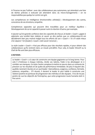 A l’inverse ne pas l’utiliser : avec des collaborateurs peu autonomes, qui attendent une liste
de tâches précises à exécuter (et attendent donc du micro-management) – on ne
responsabilise pas quelqu’un contre son gré.

Les compétences en intelligence émotionnelles utilisée(s) : Développement des autres,
conscience de ses émotions, empathie.

Compétences opposées qui peuvent être travaillées pour un meilleur équilibre :
Développement de soi et capacité { passer outre la réaction d’autrui, par exemple.

A ajouter qu’{ la grande confiance dans les capacités de chacun, le leader « Coach » gagne {
adjoindre une lucidité bien réaliste et savoir se dire parfois que ce collaborateur-là est
décidément bien peu motivé malgré tous les efforts de son « Coach » ! Et s’il valait mieux
s’en séparer ? Un (leader) « Coach » doit savoir renoncer ;

Le style Leader « Coach » n’est pas efficace pour des résultats rapides, ni pour obtenir des
collaborateurs qu’ils rentrent dans un moule pré-défini. Pour cela, le leader Directif ou le
Chef de file sont bien plus efficaces.

A RETENIR :

 Le leader « Coach » a { cœur de construire une équipe gagnante sur le long terme. Pour
 cela il s’intéresse { chaque individu, révèle ses talents, l’aide { les développer et {
 combler ses manques. Ce style s’avère complexe { mettre en œuvre dans un contexte de
 pression sur les résultats et de quête de performance immédiate. De plus il requiert des
 qualités rarement réunies en un seul leader : bienveillance, exigence, confiance, fermeté,
 patience, empathie… S’il réussit, il devient le leader le plus habile { construire une
 relation positive et porteuse de progression des individus et des équipes. A lui de ne pas
 perdre de vue les objectifs de l’entreprise, que cette progression toute humaine doit in
 fine servir.




                                                                            28
 