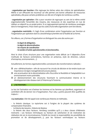 - organisation par fonction : Elle regroupe les tâches selon des critères de spécialisation.
Même si son efficacité est reconnue car elle permet une bonne utilisation de ressources
spécialisées, elle pose certains problèmes car elle est { l’origine de nombreux conflits.

- organisation par opération : Elle a pour vocation de regrouper au sein de la même entité
organisationnelle l’ensemble des moyens, des ressources et des expertises en vue de
réaliser un objectif ou un projet précis. Si ce regroupement permet de nombreux avantages
dans le management, il faut noter que les coûts d’une telle organisation sont fort élevés.

- organisation matricielle : Il s’agit d’une combinaison entre l’organisation par fonction et
l’organisation par opération dont la caractéristique première est la fluidité de sa forme.

Par ailleurs, ces 3 formes d’organisation se distinguent les unes des autres par :

       - le degré de délégation.
       - le degré de décentralisation.
       - les moyens de coordination
       - le nombre d’unités opérationnelles et fonctionnelles.

Ainsi le choix d’une structure pour une organisation reste délicat car il dépendra d’une
multitude de facteurs (orientations, hommes en présence, style de direction, culture
d’entreprise, environnement…).

Actuellement, les formes organisationnelles connaissent des transformations radicales :

 une « déhiérachisation » afin de raccourcir les circuits de décision et de rendre toute son
  importance à la ligne managériale (structures plates).
 une accentuation de la décentralisation afin d’accroître la flexibilité et l’adaptabilité { un
  environnement moins prévisible.
 un décloisonnement des structures favorisant la communication interne et le
  développement des réseaux tant { l’interne qu’{ l’externe.

3- L’ACTIVATION :

Le but de l’activation est d’animer les hommes et les femmes qui planifient, organisent et
contrôlent afin de donner vie { l’organisation. Pour cela, 5 points peuvent être qualifiés de
majeurs :

1-La motivation : Elle fait appel à de nombreuses théories et méthodes.

- la théorie classique. Le taylorisme est { l’origine de la plupart des systèmes de
compensation financière.
- la théorie des besoins : théorie de Maslow
- la théorie des deux facteurs. Herzberg considère qu’il y a deux classes d’éléments
motivants : Les facteurs intrinsèques ou facteurs de satisfaction et de motivation (la
réalisation de soi, la reconnaissance, l’intérêt du travail, la responsabilité, les possibilités de
promotion et de développement…), puis les facteurs extrinsèques ou facteurs




                                                                                 3
 