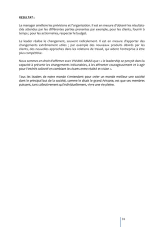 RESULTAT :

Le manager améliore les prévisions et l'organisation. Il est en mesure d'obtenir les résultats-
clés attendus par les différentes parties prenantes par exemple, pour les clients, fournir à
temps ; pour les actionnaires, respecter le budget.

Le leader réalise le changement, souvent radicalement. Il est en mesure d'apporter des
changements extrêmement utiles ; par exemple des nouveaux produits désirés par les
clients, des nouvelles approches dans les relations de travail, qui aident l'entreprise à être
plus compétitive.

Nous sommes en droit d'affirmer avec VIVIANE AMAR que : « le leadership se perçoit dans la
capacité à prévenir les changements inéluctables, à les affronter courageusement et à agir
pour l'intérêt collectif en comblant les écarts entre réalité et vision ».

Tous les leaders de notre monde s'entendent pour créer un monde meilleur une société
dont le principal but de la société, comme le disait le grand Aristote, est que ses membres
puissent, tant collectivement qu'individuellement, vivre une vie pleine.




                                                                             31
 