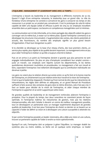 L'EQUILIBRE : MANAGEMENT ET LEADERSHIP VARIE AVEC LE TEMPS :

L'entreprise a besoin du leadership et du management à différents moments de sa vie.
Quand il s'agit d'une entreprise naissante, le leadership joue un grand rôle. Le rôle du
fondateur d'une entreprise ne consiste à convaincre les gens à consacrer du temps et des
ressources à un projet ou un produit pas convaincant. Il est le prototype de celui-là même
capable de bâtir une équipe solide et efficace à partir de cinq ou six employés travaillant
ensemble dans un petit espace. Les besoins en compétences managériales sont ici minimes.

La communication est ici très informelle, et la vision partagée des objectifs aident les gens à
converger vers le même but, à rester sur la même piste. Quand l'entreprise commence à se
développer les structures s'accumulent. L'augmentation des ventes, des clients potentiels et
actuels, des fournisseurs, du nombre des employés signifie un plus grand besoin
d'organisation. Il faut tout réorganiser ou périr.

Si la clientèle se développe sur la base d'un réseau d'amis, des tout premiers clients, un
service plus rapide, plus répété et de qualité devient important. Le management entre en jeu
pour aider l'entreprise à réaliser ce qu'elle a toujours cherché à réaliser.

Puis on en arrive à un point où l'entreprise devient si grande que plus personne ne sent
engagée individuellement. De plus en plus d'employés considèrent leur emploi comme «
juste un travail». Les employés sont répartis suivant les départements, et les tâches
quotidiennes deviennent routinières et procédurales. Le management a fait son travail et
bien, cependant l'entreprise s'est tellement développée que la contribution individuelle est
devenue si petite.

Les gens ne voient plus la relation directe qui existe entre ce qu'ils font et la bonne marche
de l'entreprise, et certainement aucune relation entre leur travail et la vision de l'entreprise.
C'est ici que le leadership réapparaît. Pendant qu'il est normal de dire que les mécanismes de
rémunérations, les règles bien définies et adéquates, et un grand Manuel de Procédure
suffisent à faire avancer des centaines de gens dans la même direction, cela n'est pas vrai. Il
faut un leader pour décider de la vision de l'entreprise, et aider chaque membre de
l'entreprise à supporter et se sentir supporté par cette vision.

De grandes qualités de leadership et de management renforcées aideront l'entreprise à
prospérer. Pour la plupart du temps, leur deux caractères ne coexistent jamais de façon
optimale. Si l'entreprise maîtrise les mécanismes de gestion, mais pas les relations
interpersonnelles, elle doit s'atteler à devenir un centre de meilleur management possible,
tout en développant un partenariat avec un manager expérimenté disposant de grandes
qualités de leadership. Il est bon pour l'entreprise de choisir ce dernier en se basant sur sa
capacité à l'aider de définir sa vision et à développer une culture susceptible à atteindre les
objectifs.

Si par contre l'entreprise possède un leader visionnaire, elle a déjà une vision et une culture,
trouver un partenaire capable de l'aider à rendre sa vision opérationnelle.

Quoiqu'il en soit, l'entreprise doit se préparer à gérer l'équilibre. Le manager établit les
systèmes plus ou moins stables, sa tâche est en quelque sorte empirique. Le leader



                                                                               32
 